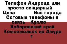 Телефон Андроид или просто сенцарный  › Цена ­ 1 000 - Все города Сотовые телефоны и связь » Куплю   . Хабаровский край,Комсомольск-на-Амуре г.